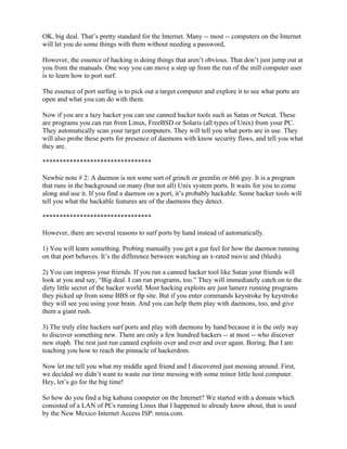OK, big deal. That’s pretty standard for the Internet. Many -- most -- computers on the Internet
will let you do some things with them without needing a password,

However, the essence of hacking is doing things that aren’t obvious. That don’t just jump out at
you from the manuals. One way you can move a step up from the run of the mill computer user
is to learn how to port surf.

The essence of port surfing is to pick out a target computer and explore it to see what ports are
open and what you can do with them.

Now if you are a lazy hacker you can use canned hacker tools such as Satan or Netcat. These
are programs you can run from Linux, FreeBSD or Solaris (all types of Unix) from your PC.
They automatically scan your target computers. They will tell you what ports are in use. They
will also probe these ports for presence of daemons with know security flaws, and tell you what
they are.

********************************

Newbie note # 2: A daemon is not some sort of grinch or gremlin or 666 guy. It is a program
that runs in the background on many (but not all) Unix system ports. It waits for you to come
along and use it. If you find a daemon on a port, it’s probably hackable. Some hacker tools will
tell you what the hackable features are of the daemons they detect.

********************************

However, there are several reasons to surf ports by hand instead of automatically.

1) You will learn something. Probing manually you get a gut feel for how the daemon running
on that port behaves. It’s the difference between watching an x-rated movie and (blush).

2) You can impress your friends. If you run a canned hacker tool like Satan your friends will
look at you and say, “Big deal. I can run programs, too.” They will immediately catch on to the
dirty little secret of the hacker world. Most hacking exploits are just lamerz running programs
they picked up from some BBS or ftp site. But if you enter commands keystroke by keystroke
they will see you using your brain. And you can help them play with daemons, too, and give
them a giant rush.

3) The truly elite hackers surf ports and play with daemons by hand because it is the only way
to discover something new. There are only a few hundred hackers -- at most -- who discover
new stuph. The rest just run canned exploits over and over and over again. Boring. But I am
teaching you how to reach the pinnacle of hackerdom.

Now let me tell you what my middle aged friend and I discovered just messing around. First,
we decided we didn’t want to waste our time messing with some minor little host computer.
Hey, let’s go for the big time!

So how do you find a big kahuna computer on the Internet? We started with a domain which
consisted of a LAN of PCs running Linux that I happened to already know about, that is used
by the New Mexico Internet Access ISP: nmia.com.
 