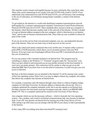 This anarchic system remains tied together because its users voluntarily obey some basic rules.
These rules can be summed up in two words: Unix and TCP/IP (with a nod to UUCP). If you
understand, truly understand Unix and TCP/IP (and UUCP), you will become a fish swimming
in the sea of cyberspace, an Uberhacker among hacker wannabes, a master of the Internet
universe.

To get technical, the Internet is a world-wide distributed computer/communications network
held together by a common communications standard, Transmission Control Protocol/Internet
Protocol (TCP/IP) and a bit of UUCP. These standards allow anyone to hook up a computer to
the Internet, which then becomes another node in this network of the Internet. All that is needed
is to get an Internet address assigned to the new computer, which is then known as an Internet
"host," and tie into an Internet communications link. These links are now available in almost all
parts of the world.

If you use an on-line service from your personal computer, you, too, can temporarily become
part of the Internet. There are two main ways to hook up to an on-line service.

There is the cybercouch potato connection that every newbie uses. It requires either a point-to-
point (PPP) or SLIPconnection, which allows you to run pretty pictures with your Web
browser. If you got some sort of packaged software from your ISP, it automatically gives you
this sort of connection.

Or you can connect with a terminal emulator to an Internet host. This program may be
something as simple as the Windows 3.1 “Terminal” program under the “Accessories” icon.
Once you have dialed in and connected you are just another terminal on this host machine. It
won’t give you pretty pictures. This connection will be similar to what you get on an old-
fashioned BBS. But if you know how to use this kind of connection, it could even give you root
access to that host.

But how is the host computer you use attached to the Internet? It will be running some variety
of the Unix operating system. Since Unix is so easy to adapt to almost any computer, this means
that almost any computer may become an Internet host.

For example, I sometimes enter the Internet through a host which is a Silicon Graphics Indigo
computer at Utah State University. Its Internet address is fantasia.idec.sdl.usu.edu. This is a
computer optimized for computer animation work, but it can also operate as an Internet host.
On other occasions the entry point used may be pegasus.unm.edu, which is an IBM RS 6000
Model 370. This is a computer optimized for research at the University of New Mexico.

Any computer which can run the necessary software -- which is basically the Unix operating
system -- has a modem, and is tied to an Internet communications link, may become an Internet
node. Even a PC may become an Internet host by running one of the Linux flavors of Unix.
After setting it up with Linux you can arrange with the ISP of your choice to link it permanently
to the Internet.

In fact, many ISPs use nothing more than networked PCs running Linux!
 