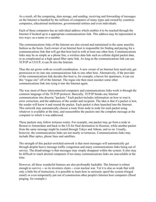 As a result, all the computing, data storage, and sending, receiving and forwarding of messages
on the Internet is handled by the millions of computers of many types and owned by countless
companies, educational institutions, governmental entities and even individuals.

Each of these computers has an individual address which enables it to be reached through the
Internet if hooked up to a appropriate communications link. This address may be represented in
two ways: as a name or a number.

The communications links of the Internet are also owned and maintained in the same anarchic
fashion as the hosts. Each owner of an Internet host is responsible for finding and paying for a
communications link that will get that host tied in with at least one other host. Communications
links may be as simple as a phone line, a wireless data link such as cellular digital packet data,
or as complicated as a high speed fiber optic link. As long as the communications link can use
TCP/IP or UUCP, it can fit into the Internet.

Thus the net grows with no overall coordination. A new owner of an Internet host need only get
permission to tie into one communications link to one other host. Alternatively, if the provider
of the communications link decides this host is, for example, a haven for spammers, it can cut
this “rogue site” off of the Internet. The rogue site then must snooker some other
communications link into tying it into the Internet again.

The way most of these interconnected computers and communications links work is through the
common language of the TCP/IP protocol. Basically, TCP/IP breaks any Internet
communication into discrete "packets." Each packet includes information on how to rout it,
error correction, and the addresses of the sender and recipient. The idea is that if a packet is lost,
the sender will know it and resend the packet. Each packet is then launched into the Internet.
This network may automatically choose a route from node to node for each packet using
whatever is available at the time, and reassembles the packets into the complete message at the
computer to which it was addressed.

These packets may follow tortuous routes. For example, one packet may go from a node in
Boston to Amsterdam and back to the US for final destination in Houston, while another packet
from the same message might be routed through Tokyo and Athens, and so on. Usually,
however, the communications links are not nearly so torturous. Communications links may
include fiber optics, phone lines and satellites.

The strength of this packet-switched network is that most messages will automatically get
through despite heavy message traffic congestion and many communications links being out of
service. The disadvantage is that messages may simply disappear within the system. It also may
be difficult to reach desired computers if too many communications links are unavailable at the
time.

However, all these wonderful features are also profoundly hackable. The Internet is robust
enough to survive -- so its inventors claim -- even nuclear war. Yet it is also so weak that with
only a little bit of instruction, it is possible to learn how to seriously spoof the system (forged
email) or even temporarily put out of commission other people's Internet host computers (flood
pinging, for example.)
 