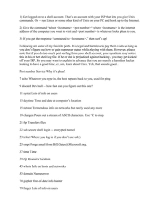 1) Get logged on to a shell account. That’s an account with your ISP that lets you give Unix
commands. Or -- run Linux or some other kind of Unix on your PC and hook up to the Internet.

2) Give the command “telnet <hostname> <pot number>“ where <hostname> is the internet
address of the computer you wnat to visit and <port number> is whatever looks phun to you.

3) If you get the response “connected to <hostname>,” then surf’s up!

Following are some of my favorite ports. It is legal and harmless to pay them visits so long as
you don’t figure out how to gain superuser status while playing with them. However, please
note that if you do too much port surfing from your shell account, your sysadmin may notice
this in his or her shell log file. If he or she is prejudiced against hacking , you may get kicked
off your ISP. So you may want to explain in advance that you are merely a harmless hacker
looking to have a good time, er, um, learn about Unix. Yeh, that sounds good...

Port number Service Why it’s phun!

7 echo Whatever you type in, the host repeats back to you, used for ping

9 discard Dev/null -- how fast can you figure out this one?

11 systat Lots of info on users

13 daytime Time and date at computer’s location

15 netstat Tremendous info on networks but rarely used any more

19 chargen Pours out a stream of ASCII characters. Use ^C to stop.

21 ftp Transfers files

22 ssh secure shell login -- encrypted tunnel

23 telnet Where you log in if you don’t use ssh:)

25 smpt Forge email from Bill.Gates@Microsoft.org.

37 time Time

39 rlp Resource location

43 whois Info on hosts and networks

53 domain Nameserver

70 gopher Out-of-date info hunter

79 finger Lots of info on users
 