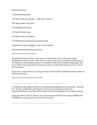 80 http Web server

110 pop Incoming email

119 nntp Usenet news groups -- forge posts, cancels

443 shttp Another web server

512 biff Mail notification

513 rlogin Remote login

who Remote who and uptime

514 shell Remote command, no password used!

syslog Remote system logging -- how we bust hackers

520 route Routing information protocol

**************************

Propeller head tip: Note that in most cases an Internet host will use these port number
assignments for these services. More than one service may also be assigned simultaneously to
the same port. This numbering system is voluntarily offered by the Internet Engineering Task
Force (IETF). That means that an Internet host may use other ports for these services. Expect
the unexpected!

If you have a copy of Linux, you can get the list of all the IETF assignments of port numbers in
the file /etc/services.

********************************

_________________________________________________________

To subscribe to the Happy Hacker list, email hacker@techbroker.com with messge “subscribe
hh.” Send me confidential email (please, no discussions of illegal activities) use
cmeinel@techbroker.com. Please direct flames to dev/null@techbroker.com. Happy hacking!

Copyright 1996 Carolyn P. Meinel. You may forward the GUIDE TO (mostly) HARMLESS
HACKING as long as you leave this notice at the end..

________________________________________________________
 