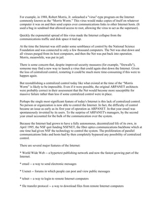 For example, in 1988, Robert Morris, Jr. unleashed a "virus"-type program on the Internet
commonly known as the “Morris Worm.” This virus would make copies of itself on whatever
computer it was on and then send copies over communications links to other Internet hosts. (It
used a bug in sendmail that allowed access to root, allowing the virus to act as the superuser).

Quickly the exponential spread of this virus made the Internet collapse from the
communications traffic and disk space it tied up.

At the time the Internet was still under some semblance of control by the National Science
Foundation and was connected to only a few thousand computers. The Net was shut down and
all viruses purged from its host computers, and then the Net was put back into operation.
Morris, meanwhile, was put in jail.

There is some concern that, despite improved security measures (for example, "firewalls"),
someone may find a new way to launch a virus that could again shut down the Internet. Given
the loss of centralized control, restarting it could be much more time-consuming if this were to
happen again.

But reestablishing a centralized control today like what existed at the time of the “Morris
Worm” is likely to be impossible. Even if it were possible, the original ARPANET architects
were probably correct in their assessment that the Net would become more susceptible for
massive failure rather than less if some centralized control were in place.

Perhaps the single most significant feature of today's Internet is this lack of centralized control.
No person or organization is now able to control the Internet. In fact, the difficulty of control
became an issue as early as its first year of operation as ARPANET. In that year email was
spontaneously invented by its users. To the surprise of ARPANET's managers, by the second
year email accounted for the bulk of the communication over the system.

Because the Internet had grown to have a fully autonomous, decentralized life of its own, in
April 1995, the NSF quit funding NSFNET, the fiber optics communications backbone which at
one time had given NSF the technology to control the system. The proliferation of parallel
communications links and hosts had by then completely bypassed any possibility of centralized
control.

There are several major features of the Internet:

* World Wide Web -- a hypertext publishing network and now the fastest growing part of the
Internet.

* email -- a way to send electronic messages

* Usenet -- forums in which people can post and view public messages

* telnet -- a way to login to remote Internet computers

* file transfer protocol -- a way to download files from remote Internet computers
 