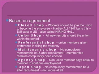 Based on agreement  Closed Shop  C Workers should be join the union to become the employee C Hartley Act 1947 bans this C Still exist in US C also called HIRING HALL Union Shop  -  All new recruits should the union within the period  Preferential shop  C union members given preference in filling the vacancy Maintenance shop  C No compulsory membership b4 & after recruitment C membership remains compulsory once chosen Agency Shop  C Non union member pays equal to member to continue employment Open Shop  - No compulsory membership b4 & after recruitment  - no unions at all 