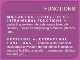 MILITANT OR PROTECTIVE OR INTRA-MURAL FUNCTIONS C  protecting workers interests Cwage hike, job security , collective bargaining & strikes ,gheraos ,etc., FRATERNAL or EXTRAMURAL FUNCTIONS C  financial & non-financial assistance to workers during strikes & lockouts, medical facilities ,education , recreation, religious benefits ,etc., 