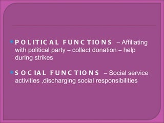 POLITICAL FUNCTIONS  C Affiliating with political party C collect donation C help during strikes SOCIAL FUNCTIONS  C Social service activities ,discharging social responsibilities  