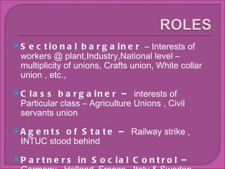 Sectional bargainer  C Interests of workers @ plant,Industry,National level C multiplicity of unions, Crafts union, White collar union , etc., Class bargainer C  interests of Particular class C Agriculture Unions , Civil servants union Agents of State C  Railway strike , INTUC stood behind Partners in Social Control C  Germany , Holland ,France , Italy & Sweden 