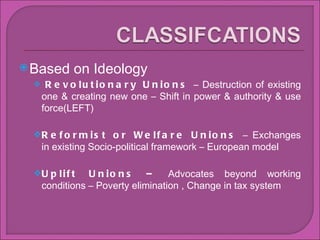 Based on Ideology  Revolutionary Unions  C Destruction of existing one & creating new one C Shift in power & authority & use force(LEFT)  Reformist or Welfare Unions  C Exchanges in existing Socio-political framework C European model Uplift Unions C  Advocates beyond working conditions C Poverty elimination , Change in tax system 