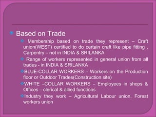 Based on Trade Membership based on trade they represent C Craft union(WEST) certified to do certain craft like pipe fitting , Carpentry C not in INDIA & SRILANKA  Range of workers represented in general union from all trades - in INDIA & SRILANKA  BLUE-COLLAR WORKERS C Workers on the Production floor or Outdoor Trades(Construction site) WHITE CCOLLAR WORKERS C Employees in shops & Offices C clerical & allied functions Industry they work C Agricultural Labour union, Forest workers union 