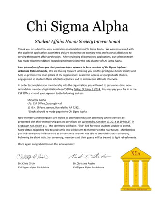 Chi Sigma Alpha
Student Affairs Honor Society International
Thank you for submitting your application materials to join Chi Sigma Alpha. We were impressed with
the quality of applications submitted and are excited to see so many new professionals dedicated to
serving the student affairs profession. After reviewing all completed applications, our selection team
has made recommendations regarding membership for the Iota chapter of Chi Sigma Alpha.
I am pleased to inform you that you have been selected to be a member of Chi Sigma Alpha at
Arkansas Tech University. We are looking forward to having you join this prestigious honor society and
help us promote the main pillars of the organization: academic success in your graduate studies,
engagement in student affairs scholarly activities, and to embrace an attitude of service.
In order to complete your membership into the organization, you will need to pay a one –time, non-
refundable, membership/initiation fee of $30 by Friday, October 3, 2014. You may pay your fee in in the
CSP Office or send your payment to the following address:
Chi Sigma Alpha
c/o: CSP Office, Crabaugh Hall
1310 N. El Paso Avenue, Russellville, AR 72801
*Checks should be made payable to Chi Sigma Alpha
New members and their guest are invited to attend an induction ceremony where they will be
presented with their membership pin and certificate on Wednesday, October 15, 2014 at 2PM (CST) in
Crabaugh Hall, Room 115. The ceremony will have a “live” link for those students unable to attend.
More details regarding how to access this link will be sent to members in the near future. Membership
pin and certificates will be mailed to our distance students not able to attend the actual ceremony.
Following the short induction ceremony, members and their guests will be treated to light refreshments.
Once again, congratulations on this achievement!
Dr. Chris Giroir Dr. Christine Austin
Chi Sigma Alpha Co-Advisor Chi Sigma Alpha Co-Advisor
 