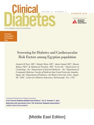www.diabetes.org/clinicaldiabetes
v o l u m e 9 n u m b e r 3
An Official Journal of the
summer 2010
Practical
Information
for Primary
Care
[Middle East Edition]
Screening for Diabetes and Cardiovascular
Risk Factors among Egyptian population
Gamela M Nasr, MD 1
, Hamdy Sliem, MD 2
, Amira Gamal, MD 3
, Hayam
Refaat, PhD 4
& Mahmoud Ibrahim, MD 5
.From the 1
Department of
Cardiology; the 2
Department of Internal Medicine ; the 3
Department of
Community Medicine- Faculty of Medicine Suez Canal University, Ismailia ,
Egypt ; the 4
Department of Pediatrics, Ain Shams University, Cairo , Egypt;
the 5
EDC , Center for Diabetes Education, McDonough , GA , USA.
DIABETES.ORG/CLINICALDIABETES
9 3
2010
2010
 
