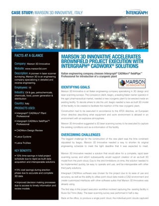 CASE STUDY: MARSON 3D INNOVATIVE, Italy
MARSON 3D INNOVATIVE ACCELERATES
BROWNFIELD PROJECT EXECUTION WITH
INTERGRAPH®
CADWORX®
SOLUTIONS
Italian engineering company chooses Intergraph®
CADWorx®
fieldPipe™
Professional for introduction of a cryogenic plant
IDENTIFYING GOALS
Marson 3D Innovative is an Italian engineering company specializing in 3D design and
laser scanning surveys. The company’s client, Isagro, a leading Italian owner operator in
the agro pharmaceutical market, needed a new cryogenic plant to be erected inside an
existing facility. To decide where to site the unit, Isagro needed a new as-built 3D model
of the facility to be created to facilitate the insertion of the new cryogenic plant.
Construction had to be executed in accordance to the ATEX directive, an European
Union directive describing what equipment and work environment is allowed in an
environment with an explosive atmosphere.
Marson 3D Innovative suggested a 3D laser scanning survey to be executed to capture
the existing conditions and as-is-information of the facility.
OVERCOMING CHALLENGES
The biggest challenge for the construction of the new plant was the time constraint
stipulated by Isagro. Marson 3D Innovative needed a way to shorten its original
engineering schedule to meet the tight deadline that it was expected to meet.
Marson 3D Innovative needed a solution that would allow for a complete, rapid laser
scanning survey and which subsequently would support creation of an as-built 3D
model from the point cloud. Due to the strict limitations on time, the solution needed to
be implemented quickly, be easy to operate and use, and be interoperable with other
third party solutions.
Intergraph CADWorx software was chosen for the project due to its ease of use and
accuracy, as well as the ability to utilise point cloud data inside a CAD environment and
create customized interfaces with other software suites that Marson 3D Innovative was
already using.
The first step in the project execution workflow involved capturing the existing facility in
Bussi Sul Tirino (Italy). The laser scanning survey was performed in half a day.
Back at the office, to produce a single point cloud, the individual point clouds captured
FACTS AT A GLANCE
Company: Marson 3D Innovative
Website: www.marson3d.com
Description: A pioneer in laser scanner
surveying, Marson 3D is an engineering
company specializing in detailed and
reverse engineering.
Employees: 10
Industry: Oil & gas, petrochemicals,
chemicals, food, power generation &
distribution
Country: Italy
PRODUCTS USED:
• Intergraph®
CADWorx®
Plant
Professional
•	Intergraph CADWorx fieldPipeTM
		
	Professional
• CADWorx Design Review
• Leica Cyclone
• Leica TruView
KEY BENEFITS:
• 10% time savings in total project
schedule due to rapid as-built data
acquisition and interoperable solutions
•	5% cost savings during erection
phase due to accurate and complete
3D data
•	Improved decision making processes
due to access to timely information and
review models
 