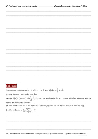 Ο Τσελεµεντές του υποψηφίου Επαναληπτικές Ασκήσεις Ι-Εγώ
Γιάννης Μήταλας-Θανάσης Δρούγας-Βαλάντης Χάδος-Ξένος Γερμανός-Σπύρος Πάτσης
110
……………………………………………………………………………………………………………………………………………….
……………………………………………………………………………………………………………………………………………….
……………………………………………………………………………………………………………………………………………….
……………………………………………………………………………………………………………………………………………….
……………………………………………………………………………………………………………………………………………….
……………………………………………………………………………………………………………………………………………….
……………………………………………………………………………………………………………………………………………….
……………………………………………………………………………………………………………………………………………….
……………………………………………………………………………………………………………………………………………….
……………………………………………………………………………………………………………………………………………….
……………………………………………………………………………………………………………………………………………….
……………………………………………………………………………………………………………………………………………….
……………………………………………………………………………………………………………………………………………….
……………………………………………………………………………………………………………………………………………….
……………………………………………………………………………………………………………………………………………….
……………………………………………………………………………………………………………………………………………….
……………………………………………………………………………………………………………………………………………….
……………………………………………………………………………………………………………………………………………….
151-103
∆ίνονται οι συναρτήσεις ( ) x
g x 1 e , x
= − ∈ℝ και ( )
1
h x ln ,x 0
x
= > .
Β1. Να ορίσετε την συνάρτηση hog .
Β2. Αν ( ) ( )( ) x
1
f x hog x ln , x 0
1 e
 
= = <
 
−
 
να αποδείξετε ότι η f είναι γνησίως αύξουσα και να
βρείτε το σύνολο τιµών της .
Β3. Να αποδείξετε ότι η συνάρτηση f αντιστρέφεται και να βρείτε την αντιστροφή της.
B4. Να δείξετε ότι
( )
( )
x 0
ηµf x
lim 0
ln x
−
→
=
−
.
……………………………………………………………………………………………………………………………………………….
……………………………………………………………………………………………………………………………………………….
……………………………………………………………………………………………………………………………………………….
……………………………………………………………………………………………………………………………………………….
 