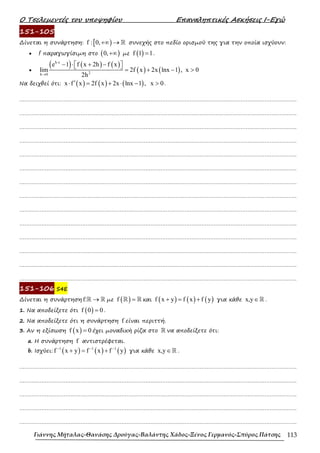Ο Τσελεµεντές του υποψηφίου Επαναληπτικές Ασκήσεις Ι-Εγώ
Γιάννης Μήταλας-Θανάσης Δρούγας-Βαλάντης Χάδος-Ξένος Γερμανός-Σπύρος Πάτσης 113
151-105
∆ίνεται η συνάρτηση: [ )
f : 0,+∞ → ℝ συνεχής στο πεδίο ορισµού της για την οποία ισχύουν:
• f παραγωγίσιµη στο ( )
0,+∞ µε ( )
f 1 1
= .
•
( ) ( ) ( )
( ) ( )
h x
2
h 0
e 1 f x 2h f x
lim 2f x 2x lnx 1 , x 0
2h
⋅
→
− ⋅ + −
 
  = + − >
Να δειχθεί ότι: ( ) ( ) ( )
x f x 2f x 2x lnx 1 , x 0
′
⋅ = + ⋅ − > .
……………………………………………………………………………………………………………………………………………….
……………………………………………………………………………………………………………………………………………….
……………………………………………………………………………………………………………………………………………….
……………………………………………………………………………………………………………………………………………….
……………………………………………………………………………………………………………………………………………….
……………………………………………………………………………………………………………………………………………….
……………………………………………………………………………………………………………………………………………….
……………………………………………………………………………………………………………………………………………….
……………………………………………………………………………………………………………………………………………….
……………………………………………………………………………………………………………………………………………….
……………………………………………………………………………………………………………………………………………….
……………………………………………………………………………………………………………………………………………….
……………………………………………………………………………………………………………………………………………….
……………………………………………………………………………………………………………………………………………….
151-106 S4E
∆ίνεται η συνάρτηση f: →
ℝ ℝ µε ( )
f =
ℝ ℝ και ( ) ( ) ( )
f x y f x f y
+ = + για κάθε x,y∈ℝ .
1. Να αποδείξετε ότι ( )
f 0 0
= .
2. Να αποδείξετε ότι η συνάρτηση f είναι περιττή.
3. Aν η εξίσωση ( )
f x 0
= έχει µοναδική ρίζα στο ℝ να αποδείξετε ότι:
a. H συνάρτηση f αντιστρέφεται.
b. Ισχύει: ( ) ( ) ( )
1 1 1
f x y f x f y
− − −
+ = + για κάθε x,y∈ℝ .
……………………………………………………………………………………………………………………………………………….
……………………………………………………………………………………………………………………………………………….
……………………………………………………………………………………………………………………………………………….
……………………………………………………………………………………………………………………………………………….
……………………………………………………………………………………………………………………………………………….
 