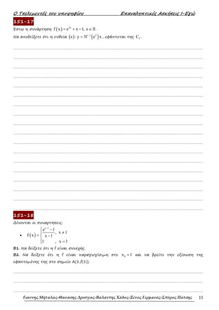 Ο Τσελεµεντές του υποψηφίου Επαναληπτικές Ασκήσεις Ι-Εγώ
Γιάννης Μήταλας-Θανάσης Δρούγας-Βαλάντης Χάδος-Ξένος Γερμανός-Σπύρος Πάτσης 11
151-17
Έστω η συνάρτηση ( ) 2x
f x e x 1, x
= + − ∈ℝ .
Να αποδείξετε ότι η ευθεία ( ) ( )
1 2
ε : y 3f e x
−
= , εφάπτεται της f
C .
……………………………………………………………………………………………………………………………………………….
……………………………………………………………………………………………………………………………………………….
……………………………………………………………………………………………………………………………………………….
……………………………………………………………………………………………………………………………………………….
……………………………………………………………………………………………………………………………………………….
……………………………………………………………………………………………………………………………………………….
……………………………………………………………………………………………………………………………………………….
……………………………………………………………………………………………………………………………………………….
……………………………………………………………………………………………………………………………………………….
……………………………………………………………………………………………………………………………………………….
……………………………………………………………………………………………………………………………………………….
……………………………………………………………………………………………………………………………………………….
……………………………………………………………………………………………………………………………………………….
……………………………………………………………………………………………………………………………………………….
……………………………………………………………………………………………………………………………………………….
……………………………………………………………………………………………………………………………………………….
……………………………………………………………………………………………………………………………………………….
……………………………………………………………………………………………………………………………………………….
151-18
∆ίνονται οι συναρτήσεις:
• ( )
x 1
e 1
, x 1
f x x 1
1 , x 1
−
 −
≠

= −

 =

Β1. Να δείξετε ότι η f είναι συνεχής.
Β2. Να δείξετε ότι η f είναι παραγωγίσιµη στο 0
x 1
= και να βρείτε την εξίσωση της
εφαπτοµένης της στο σηµείο Α(1,f(1)).
……………………………………………………………………………………………………………………………………………….
……………………………………………………………………………………………………………………………………………….
……………………………………………………………………………………………………………………………………………….
 