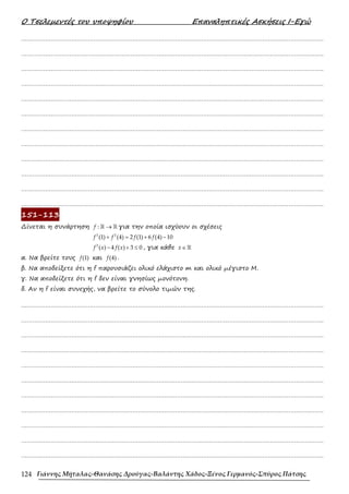 Ο Τσελεµεντές του υποψηφίου Επαναληπτικές Ασκήσεις Ι-Εγώ
Γιάννης Μήταλας-Θανάσης Δρούγας-Βαλάντης Χάδος-Ξένος Γερμανός-Σπύρος Πάτσης
124
……………………………………………………………………………………………………………………………………………….
……………………………………………………………………………………………………………………………………………….
……………………………………………………………………………………………………………………………………………….
……………………………………………………………………………………………………………………………………………….
……………………………………………………………………………………………………………………………………………….
……………………………………………………………………………………………………………………………………………….
……………………………………………………………………………………………………………………………………………….
……………………………………………………………………………………………………………………………………………….
……………………………………………………………………………………………………………………………………………….
……………………………………………………………………………………………………………………………………………….
……………………………………………………………………………………………………………………………………………….
……………………………………………………………………………………………………………………………………………….
151-113
∆ίνεται η συνάρτηση :
f →
ℝ ℝ για την οποία ισχύουν οι σχέσεις
2 2
(1) (4) 2 (1) 6 (4) 10
f f f f
+ = + −
2
( ) 4 ( ) 3 0
f x f x
− + ≤ , για κάθε x∈ℝ
α. Να βρείτε τους (1)
f και (4)
f .
β. Να αποδείξετε ότι η f παρουσιάζει ολικό ελάχιστο m και ολικό µέγιστο Μ.
γ. Να αποδείξετε ότι η f δεν είναι γνησίως µονότονη.
δ. Αν η f είναι συνεχής, να βρείτε το σύνολο τιµών της.
……………………………………………………………………………………………………………………………………………….
……………………………………………………………………………………………………………………………………………….
……………………………………………………………………………………………………………………………………………….
……………………………………………………………………………………………………………………………………………….
……………………………………………………………………………………………………………………………………………….
……………………………………………………………………………………………………………………………………………….
……………………………………………………………………………………………………………………………………………….
……………………………………………………………………………………………………………………………………………….
……………………………………………………………………………………………………………………………………………….
……………………………………………………………………………………………………………………………………………….
……………………………………………………………………………………………………………………………………………….
 