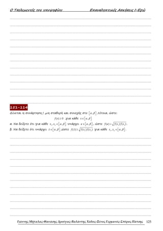Ο Τσελεµεντές του υποψηφίου Επαναληπτικές Ασκήσεις Ι-Εγώ
Γιάννης Μήταλας-Θανάσης Δρούγας-Βαλάντης Χάδος-Ξένος Γερμανός-Σπύρος Πάτσης 125
……………………………………………………………………………………………………………………………………………….
……………………………………………………………………………………………………………………………………………….
……………………………………………………………………………………………………………………………………………….
……………………………………………………………………………………………………………………………………………….
……………………………………………………………………………………………………………………………………………….
……………………………………………………………………………………………………………………………………………….
……………………………………………………………………………………………………………………………………………….
……………………………………………………………………………………………………………………………………………….
……………………………………………………………………………………………………………………………………………….
……………………………………………………………………………………………………………………………………………….
……………………………………………………………………………………………………………………………………………….
……………………………………………………………………………………………………………………………………………….
……………………………………………………………………………………………………………………………………………….
151-114
∆ίνεται η συνάρτηση f ,µη σταθερή και συνεχής στο α β
 
 
, ,τέτοια, ώστε:
≥
( ) 0
f x ,για κάθε α β
∈  
 
,
x
α. Να δείξετε ότι για κάθε α β
∈  
 
1 2
, ,
x x υπάρχει ,
∈  
 
κ α β , ώστε κ = 1 2
( ) ( ) ( )
f f x f x .
β. Να δείξετε ότι υπάρχει ,
∈  
 
λ α β ,ώστε λ ≥ 1 2
( ) ( ) ( )
f f x f x για κάθε α β
∈  
 
1 2
, ,
x x .
……………………………………………………………………………………………………………………………………………….
……………………………………………………………………………………………………………………………………………….
……………………………………………………………………………………………………………………………………………….
……………………………………………………………………………………………………………………………………………….
……………………………………………………………………………………………………………………………………………….
……………………………………………………………………………………………………………………………………………….
……………………………………………………………………………………………………………………………………………….
……………………………………………………………………………………………………………………………………………….
……………………………………………………………………………………………………………………………………………….
……………………………………………………………………………………………………………………………………………….
……………………………………………………………………………………………………………………………………………….
……………………………………………………………………………………………………………………………………………….
 
