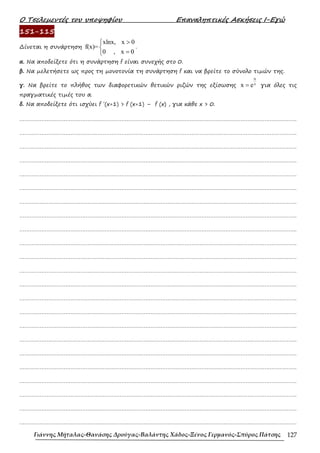Ο Τσελεµεντές του υποψηφίου Επαναληπτικές Ασκήσεις Ι-Εγώ
Γιάννης Μήταλας-Θανάσης Δρούγας-Βαλάντης Χάδος-Ξένος Γερμανός-Σπύρος Πάτσης 127
151-115
∆ίνεται η συνάρτηση
xlnx, x 0
f(x)=
0 , x 0
>


=

.
α. Να αποδείξετε ότι η συνάρτηση f είναι συνεχής στο 0.
β. Να µελετήσετε ως προς τη µονοτονία τη συνάρτηση f και να βρείτε το σύνολο τιµών της.
γ. Να βρείτε το πλήθος των διαφορετικών θετικών ριζών της εξίσωσης
α
x
x e
= για όλες τις
πραγµατικές τιµές του α.
δ. Να αποδείξετε ότι ισχύει f ΄(x+1) > f (x+1) – f (x) , για κάθε x > 0.
……………………………………………………………………………………………………………………………………………….
……………………………………………………………………………………………………………………………………………….
……………………………………………………………………………………………………………………………………………….
……………………………………………………………………………………………………………………………………………….
……………………………………………………………………………………………………………………………………………….
……………………………………………………………………………………………………………………………………………….
……………………………………………………………………………………………………………………………………………….
……………………………………………………………………………………………………………………………………………….
……………………………………………………………………………………………………………………………………………….
……………………………………………………………………………………………………………………………………………….
……………………………………………………………………………………………………………………………………………….
……………………………………………………………………………………………………………………………………………….
……………………………………………………………………………………………………………………………………………….
……………………………………………………………………………………………………………………………………………….
……………………………………………………………………………………………………………………………………………….
……………………………………………………………………………………………………………………………………………….
……………………………………………………………………………………………………………………………………………….
……………………………………………………………………………………………………………………………………………….
……………………………………………………………………………………………………………………………………………….
……………………………………………………………………………………………………………………………………………….
……………………………………………………………………………………………………………………………………………….
……………………………………………………………………………………………………………………………………………….
……………………………………………………………………………………………………………………………………………….
 