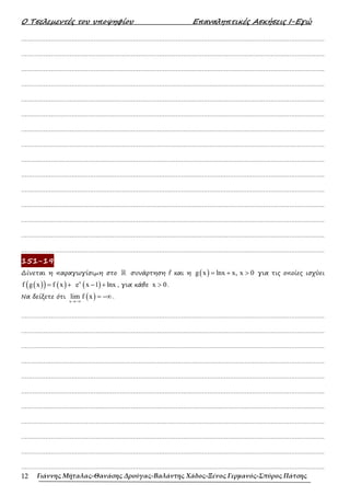 Ο Τσελεµεντές του υποψηφίου Επαναληπτικές Ασκήσεις Ι-Εγώ
Γιάννης Μήταλας-Θανάσης Δρούγας-Βαλάντης Χάδος-Ξένος Γερμανός-Σπύρος Πάτσης
12
……………………………………………………………………………………………………………………………………………….
……………………………………………………………………………………………………………………………………………….
……………………………………………………………………………………………………………………………………………….
……………………………………………………………………………………………………………………………………………….
……………………………………………………………………………………………………………………………………………….
……………………………………………………………………………………………………………………………………………….
……………………………………………………………………………………………………………………………………………….
……………………………………………………………………………………………………………………………………………….
……………………………………………………………………………………………………………………………………………….
……………………………………………………………………………………………………………………………………………….
……………………………………………………………………………………………………………………………………………….
……………………………………………………………………………………………………………………………………………….
……………………………………………………………………………………………………………………………………………….
……………………………………………………………………………………………………………………………………………….
……………………………………………………………………………………………………………………………………………….
151-19
∆ίνεται η παραγωγίσιµη στο ℝ συνάρτηση f και η ( )
g x lnx x, x 0
= + > για τις οποίες ισχύει
( )
( ) ( )
f g x f x
= + ( )
x
e x 1 lnx
− + , για κάθε x 0
> .
Να δείξετε ότι ( )
x
lim f x
→−∞
= −∞ .
……………………………………………………………………………………………………………………………………………….
……………………………………………………………………………………………………………………………………………….
……………………………………………………………………………………………………………………………………………….
……………………………………………………………………………………………………………………………………………….
……………………………………………………………………………………………………………………………………………….
……………………………………………………………………………………………………………………………………………….
……………………………………………………………………………………………………………………………………………….
……………………………………………………………………………………………………………………………………………….
……………………………………………………………………………………………………………………………………………….
……………………………………………………………………………………………………………………………………………….
……………………………………………………………………………………………………………………………………………….
 