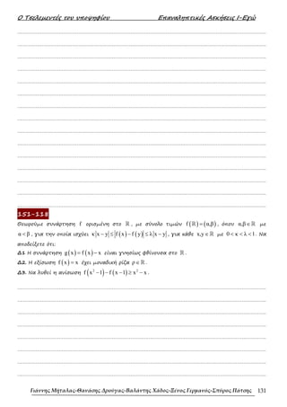Ο Τσελεµεντές του υποψηφίου Επαναληπτικές Ασκήσεις Ι-Εγώ
Γιάννης Μήταλας-Θανάσης Δρούγας-Βαλάντης Χάδος-Ξένος Γερμανός-Σπύρος Πάτσης 131
……………………………………………………………………………………………………………………………………………….
……………………………………………………………………………………………………………………………………………….
……………………………………………………………………………………………………………………………………………….
……………………………………………………………………………………………………………………………………………….
……………………………………………………………………………………………………………………………………………….
……………………………………………………………………………………………………………………………………………….
……………………………………………………………………………………………………………………………………………….
……………………………………………………………………………………………………………………………………………….
……………………………………………………………………………………………………………………………………………….
……………………………………………………………………………………………………………………………………………….
……………………………………………………………………………………………………………………………………………….
……………………………………………………………………………………………………………………………………………….
……………………………………………………………………………………………………………………………………………….
……………………………………………………………………………………………………………………………………………….
……………………………………………………………………………………………………………………………………………….
151-118
Θεωρούµε συνάρτηση f ορισµένη στο ℝ , µε σύνολο τιµών ( ) ( )
f α,β
=
ℝ , όπου α,β∈ℝ µε
α β
< , για την οποία ισχύει ( ) ( )
κ x y f x f y λ x y
− ≤ − ≤ − , για κάθε x,y∈ℝ µε 0 κ λ 1
< < < . Να
αποδείξετε ότι:
∆1 Η συνάρτηση ( ) ( )
g x f x x
= − είναι γνησίως φθίνουσα στο ℝ .
∆2. Η εξίσωση ( )
f x x
= έχει µοναδική ρίζα ρ∈ℝ .
∆3. Να λυθεί η ανίσωση ( ) ( )
2 2
f x 1 f x 1 x x
− − − ≥ − .
……………………………………………………………………………………………………………………………………………….
……………………………………………………………………………………………………………………………………………….
……………………………………………………………………………………………………………………………………………….
……………………………………………………………………………………………………………………………………………….
……………………………………………………………………………………………………………………………………………….
……………………………………………………………………………………………………………………………………………….
……………………………………………………………………………………………………………………………………………….
……………………………………………………………………………………………………………………………………………….
 