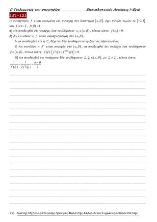Ο Τσελεµεντές του υποψηφίου Επαναληπτικές Ασκήσεις Ι-Εγώ
Γιάννης Μήταλας-Θανάσης Δρούγας-Βαλάντης Χάδος-Ξένος Γερμανός-Σπύρος Πάτσης
136
151-121
Η συνάρτηση f είναι ορισµένη και συνεχής στο διάστηµα [ ]
,
a β , έχει σύνολο τιµών το [ ]
2,3
−
και ( ) 2
f a = , ( ) 1
f β = .
α) Να αποδειχθεί ότι υπάρχει ένα τουλάχιστον ( )
0 ,
x a β
∈ , τέτοιο ώστε: 0
( ) 0
f x = .
β) Αν επιπλέον η f είναι παραγωγίσιµη στο ( )
,
a β ,
i) να αποδειχθεί ότι η f
C δέχεται δύο τουλάχιστον οριζόντιες εφαπτοµένες.
ii) Αν επιπλέον η f ′ είναι συνεχής στο ( )
,
a β , να αποδειχθεί ότι υπάρχει ένα τουλάχιστον
( )
,
a
ξ β
∈ , τέτοιο ώστε:
2008
( ) ( ) ( ) 0
f f f
ξ ξ ξ
′
 
⋅ + =
  .
iii) Να αποδειχθεί ότι υπάρχουν δύο τουλάχιστον ( )
1 2
, ,
a
ξ ξ β
∈ , µε 1 2
ξ ξ
≠ , τέτοιο ώστε:
1 2
1 1
( ) 2 ( ) 2
a
f f
β
ξ ξ
−
− =
′ ′
.
……………………………………………………………………………………………………………………………………………….
……………………………………………………………………………………………………………………………………………….
……………………………………………………………………………………………………………………………………………….
……………………………………………………………………………………………………………………………………………….
……………………………………………………………………………………………………………………………………………….
……………………………………………………………………………………………………………………………………………….
……………………………………………………………………………………………………………………………………………….
……………………………………………………………………………………………………………………………………………….
……………………………………………………………………………………………………………………………………………….
……………………………………………………………………………………………………………………………………………….
……………………………………………………………………………………………………………………………………………….
……………………………………………………………………………………………………………………………………………….
……………………………………………………………………………………………………………………………………………….
……………………………………………………………………………………………………………………………………………….
……………………………………………………………………………………………………………………………………………….
……………………………………………………………………………………………………………………………………………….
……………………………………………………………………………………………………………………………………………….
……………………………………………………………………………………………………………………………………………….
……………………………………………………………………………………………………………………………………………….
……………………………………………………………………………………………………………………………………………….
 