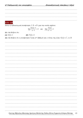 Ο Τσελεµεντές του υποψηφίου Επαναληπτικές Ασκήσεις Ι-Εγώ
Γιάννης Μήταλας-Θανάσης Δρούγας-Βαλάντης Χάδος-Ξένος Γερμανός-Σπύρος Πάτσης 13
……………………………………………………………………………………………………………………………………………….
……………………………………………………………………………………………………………………………………………….
……………………………………………………………………………………………………………………………………………….
……………………………………………………………………………………………………………………………………………….
151-20
Έστω η πολυωνυµική συνάρτηση f : →
ℝ ℝ για την οποία ισχύουν:
( )
x 1
f x 1
lim 2
x 1
→
−
=
−
και
( )
2
x
f x
lim 1
x 1
→+∞
=
+
∆1. Να δείξετε ότι:
(α) ( )
f 1 1
= (β) ( )
f 1 2
′ =
∆2. Να δείξετε ότι η συνάρτηση f είναι 2ου βαθµού και ο τύπος της είναι ( ) 2
f x x , x
= ∈ℝ
……………………………………………………………………………………………………………………………………………….
……………………………………………………………………………………………………………………………………………….
……………………………………………………………………………………………………………………………………………….
……………………………………………………………………………………………………………………………………………….
……………………………………………………………………………………………………………………………………………….
……………………………………………………………………………………………………………………………………………….
……………………………………………………………………………………………………………………………………………….
……………………………………………………………………………………………………………………………………………….
……………………………………………………………………………………………………………………………………………….
……………………………………………………………………………………………………………………………………………….
……………………………………………………………………………………………………………………………………………….
……………………………………………………………………………………………………………………………………………….
……………………………………………………………………………………………………………………………………………….
……………………………………………………………………………………………………………………………………………….
……………………………………………………………………………………………………………………………………………….
……………………………………………………………………………………………………………………………………………….
……………………………………………………………………………………………………………………………………………….
……………………………………………………………………………………………………………………………………………….
……………………………………………………………………………………………………………………………………………….
……………………………………………………………………………………………………………………………………………….
 