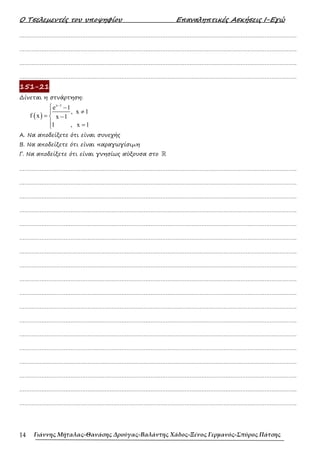 Ο Τσελεµεντές του υποψηφίου Επαναληπτικές Ασκήσεις Ι-Εγώ
Γιάννης Μήταλας-Θανάσης Δρούγας-Βαλάντης Χάδος-Ξένος Γερμανός-Σπύρος Πάτσης
14
……………………………………………………………………………………………………………………………………………….
……………………………………………………………………………………………………………………………………………….
……………………………………………………………………………………………………………………………………………….
……………………………………………………………………………………………………………………………………………….
151-21
∆ίνεται η στνάρτηση:
( )
x 1
e 1
, x 1
f x x 1
1 , x 1
−
 −
≠

= −

 =

Α. Να αποδείξετε ότι είναι συνεχής
Β. Να αποδείξετε ότι είναι παραγωγίσιµη
Γ. Να αποδείξετε ότι είναι γνησίως αύξουσα στο ℝ
……………………………………………………………………………………………………………………………………………….
……………………………………………………………………………………………………………………………………………….
……………………………………………………………………………………………………………………………………………….
……………………………………………………………………………………………………………………………………………….
……………………………………………………………………………………………………………………………………………….
……………………………………………………………………………………………………………………………………………….
……………………………………………………………………………………………………………………………………………….
……………………………………………………………………………………………………………………………………………….
……………………………………………………………………………………………………………………………………………….
……………………………………………………………………………………………………………………………………………….
……………………………………………………………………………………………………………………………………………….
……………………………………………………………………………………………………………………………………………….
……………………………………………………………………………………………………………………………………………….
……………………………………………………………………………………………………………………………………………….
……………………………………………………………………………………………………………………………………………….
……………………………………………………………………………………………………………………………………………….
……………………………………………………………………………………………………………………………………………….
……………………………………………………………………………………………………………………………………………….
 
