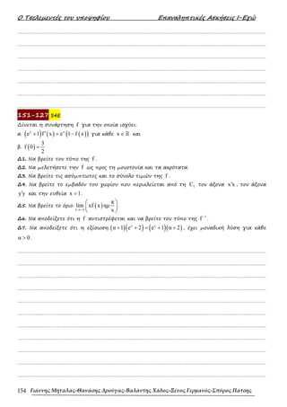 Ο Τσελεµεντές του υποψηφίου Επαναληπτικές Ασκήσεις Ι-Εγώ
Γιάννης Μήταλας-Θανάσης Δρούγας-Βαλάντης Χάδος-Ξένος Γερμανός-Σπύρος Πάτσης
154
……………………………………………………………………………………………………………………………………………….
……………………………………………………………………………………………………………………………………………….
……………………………………………………………………………………………………………………………………………….
……………………………………………………………………………………………………………………………………………….
……………………………………………………………………………………………………………………………………………….
……………………………………………………………………………………………………………………………………………….
……………………………………………………………………………………………………………………………………………….
151-127 S4E
∆ίνεται η συνάρτηση f για την οποία ισχύει:
α. ( ) ( ) ( )
( )
x x
e 1 f x e 1 f x
′
+ = − για κάθε x ∈ℝ και
β. ( )
3
f 0
2
=
∆1. Να βρείτε τον τύπο της f .
∆2. Να µελετήσετε την f ως προς τη µονοτονία και τα ακρότατα.
∆3. Να βρείτε τις ασύµπτωτες και το σύνολο τιµών της f .
∆4. Να βρείτε το εµβαδόν του χωρίου που περικλείεται από τη f
C τον άξονα x x
′ , τον άξονα
y y
′ και την ευθεία x 1
= .
∆5. Να βρείτε το όριο: ( )
x
π
lim xf x ηµ
x
→−∞
 
 
 
.
∆6. Να αποδείξετε ότι η f αντιστρέφεται και να βρείτε τον τύπο της
1
f −
.
∆7. Να αποδείξετε ότι η εξίσωση:( )( ) ( )( )
x x
α 1 e 2 e 1 α 2
+ + = + + , έχει µοναδική λύση για κάθε
α 0
> .
……………………………………………………………………………………………………………………………………………….
……………………………………………………………………………………………………………………………………………….
……………………………………………………………………………………………………………………………………………….
……………………………………………………………………………………………………………………………………………….
……………………………………………………………………………………………………………………………………………….
……………………………………………………………………………………………………………………………………………….
……………………………………………………………………………………………………………………………………………….
……………………………………………………………………………………………………………………………………………….
……………………………………………………………………………………………………………………………………………….
……………………………………………………………………………………………………………………………………………….
……………………………………………………………………………………………………………………………………………….
 