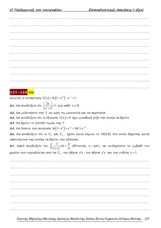 Ο Τσελεµεντές του υποψηφίου Επαναληπτικές Ασκήσεις Ι-Εγώ
Γιάννης Μήταλας-Θανάσης Δρούγας-Βαλάντης Χάδος-Ξένος Γερμανός-Σπύρος Πάτσης 157
……………………………………………………………………………………………………………………………………………….
……………………………………………………………………………………………………………………………………………….
……………………………………………………………………………………………………………………………………………….
……………………………………………………………………………………………………………………………………………….
……………………………………………………………………………………………………………………………………………….
……………………………………………………………………………………………………………………………………………….
……………………………………………………………………………………………………………………………………………….
……………………………………………………………………………………………………………………………………………….
……………………………………………………………………………………………………………………………………………….
……………………………………………………………………………………………………………………………………………….
……………………………………………………………………………………………………………………………………………….
151-128 S4E
∆ίνεται η συνάρτηση ( ) ( )
2 x
f x ln 1 x e 1
−
= + − + .
∆1. Να αποδείξετε ότι 2
2x
1
x 1
≤
+
για κάθε x ∈ℝ .
∆2. Να µελετήσετε την f ως προς τη µονοτονία και τα ακρότατα.
∆3. Να αποδείξετε ότι η εξίσωση ( )
f x 0
= έχει µοναδική ρίζα την οποία να βρείτε.
∆4. Να βρείτε το σύνολο τιµών της f .
∆5. Να λύσετε την ανίσωση ( )
2
4 2 x
ln 1 x e ln5 e
− −
+ + < + .
∆6. Να αποδείξετε ότι οι f
C και 1
f
C − έχουν κοινό σηµείο το ( )
O 0,0 στο οποίο δέχονται κοινή
εφαπτόµενη της οποίας να βρείτε την εξίσωση.
∆7. Αφού αποδείξετε ότι
1
2
0
1 π
dx
1 x 4
=
+
∫ (θέτοντας x εφt
= ), να υπολογίσετε το εµβαδό του
χωρίου που περικλείεται από τη f
C , τον άξονα x x
′ , τον άξονα y y
′ και την ευθεία x 1
= .
……………………………………………………………………………………………………………………………………………….
……………………………………………………………………………………………………………………………………………….
……………………………………………………………………………………………………………………………………………….
……………………………………………………………………………………………………………………………………………….
……………………………………………………………………………………………………………………………………………….
……………………………………………………………………………………………………………………………………………….
……………………………………………………………………………………………………………………………………………….
……………………………………………………………………………………………………………………………………………….
 