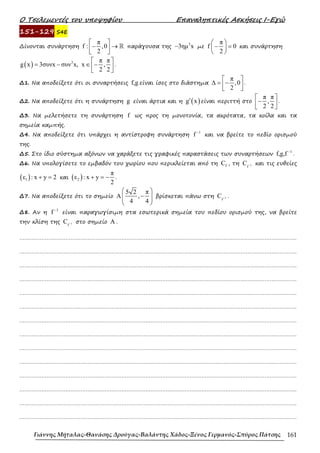 Ο Τσελεµεντές του υποψηφίου Επαναληπτικές Ασκήσεις Ι-Εγώ
Γιάννης Μήταλας-Θανάσης Δρούγας-Βαλάντης Χάδος-Ξένος Γερμανός-Σπύρος Πάτσης 161
151-129 S4E
∆ίνονται συνάρτηση
π
f : ,0
2
 
− →
 
 
ℝ παράγουσα της
3
3ηµ x
− µε
π
f 0
2
 
− =
 
 
και συνάρτηση
( ) 3 π π
g x 3συνx συν x, x ,
2 2
 
= − ∈ −
 
 
.
∆1. Να αποδείξετε ότι οι συναρτήσεις f,g είναι ίσες στο διάστηµα
π
,0
2
 
∆ = −
 
 
.
∆2. Να αποδείξετε ότι η συνάρτηση g είναι άρτια και η ( )
g x
′ είναι περιττή στο
π π
,
2 2
 
−
 
 
.
∆3. Να µελετήσετε τη συνάρτηση f ως προς τη µονοτονία, τα ακρότατα, τα κοίλα και τα
σηµεία καµπής.
∆4. Να αποδείξετε ότι υπάρχει η αντίστροφη συνάρτηση
1
f −
και να βρείτε το πεδίο ορισµού
της.
∆5. Στο ίδιο σύστηµα αξόνων να χαράξετε τις γραφικές παραστάσεις των συναρτήσεων
1
f,g,f −
.
∆6. Να υπολογίσετε το εµβαδόν του χωρίου που περικλείεται από τη f
C , τη 1
f
C − και τις ευθείες
( )
1
ε : x y 2
+ = και ( )
2
π
ε : x y
2
+ = − .
∆7. Να αποδείξετε ότι το σηµείο
5 2 π
A ,
4 4
 
−
 
 
 
βρίσκεται πάνω στη 1
f
C − .
∆8. Αν η
1
f −
είναι παραγωγίσιµη στα εσωτερικά σηµεία του πεδίου ορισµού της, να βρείτε
την κλίση της 1
f
C − στο σηµείο A .
……………………………………………………………………………………………………………………………………………….
……………………………………………………………………………………………………………………………………………….
……………………………………………………………………………………………………………………………………………….
……………………………………………………………………………………………………………………………………………….
……………………………………………………………………………………………………………………………………………….
……………………………………………………………………………………………………………………………………………….
……………………………………………………………………………………………………………………………………………….
……………………………………………………………………………………………………………………………………………….
……………………………………………………………………………………………………………………………………………….
……………………………………………………………………………………………………………………………………………….
……………………………………………………………………………………………………………………………………………….
……………………………………………………………………………………………………………………………………………….
……………………………………………………………………………………………………………………………………………….
……………………………………………………………………………………………………………………………………………….
 