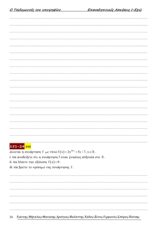 Ο Τσελεµεντές του υποψηφίου Επαναληπτικές Ασκήσεις Ι-Εγώ
Γιάννης Μήταλας-Θανάσης Δρούγας-Βαλάντης Χάδος-Ξένος Γερμανός-Σπύρος Πάτσης
16
……………………………………………………………………………………………………………………………………………….
……………………………………………………………………………………………………………………………………………….
……………………………………………………………………………………………………………………………………………….
……………………………………………………………………………………………………………………………………………….
……………………………………………………………………………………………………………………………………………….
……………………………………………………………………………………………………………………………………………….
……………………………………………………………………………………………………………………………………………….
……………………………………………………………………………………………………………………………………………….
……………………………………………………………………………………………………………………………………………….
……………………………………………………………………………………………………………………………………………….
……………………………………………………………………………………………………………………………………………….
……………………………………………………………………………………………………………………………………………….
……………………………………………………………………………………………………………………………………………….
……………………………………………………………………………………………………………………………………………….
……………………………………………………………………………………………………………………………………………….
……………………………………………………………………………………………………………………………………………….
……………………………………………………………………………………………………………………………………………….
……………………………………………………………………………………………………………………………………………….
……………………………………………………………………………………………………………………………………………….
151-24 S4E
∆ίνεται η συνάρτηση f µε τύπο: ( ) 2011
f x 2x 5x 7, x
= + − ∈ℝ .
i. Να αποδείξετε ότι η συνάρτηση f είναι γνησίως αύξουσα στο ℝ .
ii. Να λύσετε την εξίσωση ( )
f x 0
= .
iii. Να βρείτε το πρόσηµο της συνάρτησης f .
……………………………………………………………………………………………………………………………………………….
……………………………………………………………………………………………………………………………………………….
……………………………………………………………………………………………………………………………………………….
……………………………………………………………………………………………………………………………………………….
……………………………………………………………………………………………………………………………………………….
……………………………………………………………………………………………………………………………………………….
 