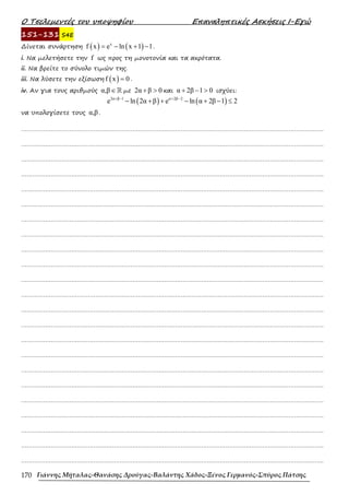 Ο Τσελεµεντές του υποψηφίου Επαναληπτικές Ασκήσεις Ι-Εγώ
Γιάννης Μήταλας-Θανάσης Δρούγας-Βαλάντης Χάδος-Ξένος Γερμανός-Σπύρος Πάτσης
170
151-131 S4E
∆ίνεται συνάρτηση ( ) ( )
x
f x e ln x 1 1
= − + − .
i. Να µελετήσετε την f ως προς τη µονοτονία και τα ακρότατα.
ii. Να βρείτε το σύνολο τιµών της.
iii. Να λύσετε την εξίσωση ( )
f x 0
= .
iv. Αν για τους αριθµούς α,β∈ℝ µε 2α β 0
+ > και α 2β 1 0
+ − > ισχύει:
( ) ( )
2α β 1 α 2β 2
e ln 2α β e ln α 2β 1 2
+ − + −
− + + − + − ≤
να υπολογίσετε τους α,β .
……………………………………………………………………………………………………………………………………………….
……………………………………………………………………………………………………………………………………………….
……………………………………………………………………………………………………………………………………………….
……………………………………………………………………………………………………………………………………………….
……………………………………………………………………………………………………………………………………………….
……………………………………………………………………………………………………………………………………………….
……………………………………………………………………………………………………………………………………………….
……………………………………………………………………………………………………………………………………………….
……………………………………………………………………………………………………………………………………………….
……………………………………………………………………………………………………………………………………………….
……………………………………………………………………………………………………………………………………………….
……………………………………………………………………………………………………………………………………………….
……………………………………………………………………………………………………………………………………………….
……………………………………………………………………………………………………………………………………………….
……………………………………………………………………………………………………………………………………………….
……………………………………………………………………………………………………………………………………………….
……………………………………………………………………………………………………………………………………………….
……………………………………………………………………………………………………………………………………………….
……………………………………………………………………………………………………………………………………………….
……………………………………………………………………………………………………………………………………………….
……………………………………………………………………………………………………………………………………………….
……………………………………………………………………………………………………………………………………………….
……………………………………………………………………………………………………………………………………………….
 