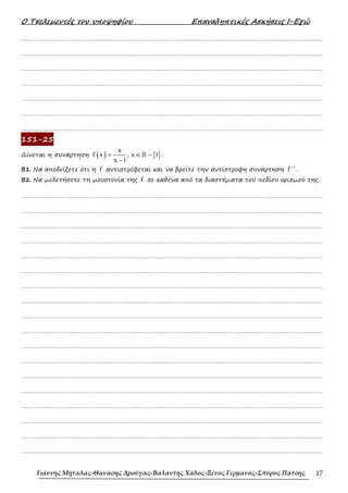 Ο Τσελεµεντές του υποψηφίου Επαναληπτικές Ασκήσεις Ι-Εγώ
Γιάννης Μήταλας-Θανάσης Δρούγας-Βαλάντης Χάδος-Ξένος Γερμανός-Σπύρος Πάτσης 17
……………………………………………………………………………………………………………………………………………….
……………………………………………………………………………………………………………………………………………….
……………………………………………………………………………………………………………………………………………….
……………………………………………………………………………………………………………………………………………….
……………………………………………………………………………………………………………………………………………….
……………………………………………………………………………………………………………………………………………….
……………………………………………………………………………………………………………………………………………….
151-25
∆ίνεται η συνάρτηση ( ) { }
x
f x , x 1
x 1
= ∈ −
−
ℝ .
B1. Να αποδείξετε ότι η f αντιστρέφεται και να βρείτε την αντίστροφη συνάρτηση
1
f −
.
B2. Να µελετήσετε τη µονοτονία της f σε καθένα από τα διαστήµατα του πεδίου ορισµού της.
……………………………………………………………………………………………………………………………………………….
……………………………………………………………………………………………………………………………………………….
……………………………………………………………………………………………………………………………………………….
……………………………………………………………………………………………………………………………………………….
……………………………………………………………………………………………………………………………………………….
……………………………………………………………………………………………………………………………………………….
……………………………………………………………………………………………………………………………………………….
……………………………………………………………………………………………………………………………………………….
……………………………………………………………………………………………………………………………………………….
……………………………………………………………………………………………………………………………………………….
……………………………………………………………………………………………………………………………………………….
……………………………………………………………………………………………………………………………………………….
……………………………………………………………………………………………………………………………………………….
……………………………………………………………………………………………………………………………………………….
……………………………………………………………………………………………………………………………………………….
……………………………………………………………………………………………………………………………………………….
……………………………………………………………………………………………………………………………………………….
……………………………………………………………………………………………………………………………………………….
 