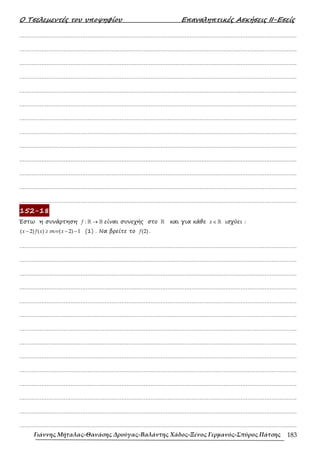 Ο Τσελεµεντές του υποψηφίου Επαναληπτικές Ασκήσεις ΙΙ-Εσείς
Γιάννης Μήταλας-Θανάσης Δρούγας-Βαλάντης Χάδος-Ξένος Γερμανός-Σπύρος Πάτσης 183
……………………………………………………………………………………………………………………………………………….
……………………………………………………………………………………………………………………………………………….
……………………………………………………………………………………………………………………………………………….
……………………………………………………………………………………………………………………………………………….
……………………………………………………………………………………………………………………………………………….
……………………………………………………………………………………………………………………………………………….
……………………………………………………………………………………………………………………………………………….
……………………………………………………………………………………………………………………………………………….
……………………………………………………………………………………………………………………………………………….
……………………………………………………………………………………………………………………………………………….
……………………………………………………………………………………………………………………………………………….
……………………………………………………………………………………………………………………………………………….
……………………………………………………………………………………………………………………………………………….
152-18
Έστω η συνάρτηση →
ℝ ℝ
:
f είναι συνεχής στο ℝ και για κάθε ∈ ℝ
x ισχύει :
συν
− ≥ − −
( 2) ( ) ( 2) 1
x f x x (1) . Να βρείτε το (2)
f .
……………………………………………………………………………………………………………………………………………….
……………………………………………………………………………………………………………………………………………….
……………………………………………………………………………………………………………………………………………….
……………………………………………………………………………………………………………………………………………….
……………………………………………………………………………………………………………………………………………….
……………………………………………………………………………………………………………………………………………….
……………………………………………………………………………………………………………………………………………….
……………………………………………………………………………………………………………………………………………….
……………………………………………………………………………………………………………………………………………….
……………………………………………………………………………………………………………………………………………….
……………………………………………………………………………………………………………………………………………….
……………………………………………………………………………………………………………………………………………….
……………………………………………………………………………………………………………………………………………….
……………………………………………………………………………………………………………………………………………….
 