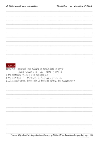 Ο Τσελεµεντές του υποψηφίου Επαναληπτικές Ασκήσεις ΙΙ-Εσείς
Γιάννης Μήταλας-Θανάσης Δρούγας-Βαλάντης Χάδος-Ξένος Γερμανός-Σπύρος Πάτσης 185
……………………………………………………………………………………………………………………………………………….
……………………………………………………………………………………………………………………………………………….
……………………………………………………………………………………………………………………………………………….
……………………………………………………………………………………………………………………………………………….
……………………………………………………………………………………………………………………………………………….
……………………………………………………………………………………………………………………………………………….
……………………………………………………………………………………………………………………………………………….
……………………………………………………………………………………………………………………………………………….
……………………………………………………………………………………………………………………………………………….
……………………………………………………………………………………………………………………………………………….
……………………………………………………………………………………………………………………………………………….
……………………………………………………………………………………………………………………………………………….
……………………………………………………………………………………………………………………………………………….
152-21
Έστω →
ℝ ℝ
:
f η οποία είναι συνεχής και τέτοια ώστε να ισχύει:
≠
( ) 0
f x για κάθε ≠ 0
x και + − =
(1974) ( 1974) 0
f f
α. Να αποδείξετε ότι − <
( ) ( ) 0
f x f x για κάθε ≠ 0
x
β. Να αποδείξετε ότι η Cf διέρχεται από την αρχή των αξόνων.
γ. Αν επιπλέον ισχύει =
(1974) 1974
f να βρείτε το πρόσηµο της συνάρτησης f.
……………………………………………………………………………………………………………………………………………….
……………………………………………………………………………………………………………………………………………….
……………………………………………………………………………………………………………………………………………….
……………………………………………………………………………………………………………………………………………….
……………………………………………………………………………………………………………………………………………….
……………………………………………………………………………………………………………………………………………….
……………………………………………………………………………………………………………………………………………….
……………………………………………………………………………………………………………………………………………….
……………………………………………………………………………………………………………………………………………….
……………………………………………………………………………………………………………………………………………….
……………………………………………………………………………………………………………………………………………….
……………………………………………………………………………………………………………………………………………….
 