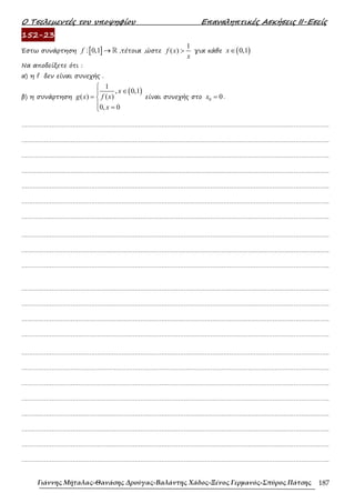 Ο Τσελεµεντές του υποψηφίου Επαναληπτικές Ασκήσεις ΙΙ-Εσείς
Γιάννης Μήταλας-Θανάσης Δρούγας-Βαλάντης Χάδος-Ξένος Γερμανός-Σπύρος Πάτσης 187
152-23
Έστω συνάρτηση [ ]
: 0,1
f → ℝ ,τέτοια ,ώστε
1
( )
f x
x
> για κάθε ( )
0,1
x∈
Να αποδείξετε ότι :
α) η f δεν είναι συνεχής .
β) η συνάρτηση
( )
1
, 0,1
( )
( )
0, 0
x
f x
g x
x

∈

= 
 =

είναι συνεχής στο 0 0
x = .
……………………………………………………………………………………………………………………………………………….
……………………………………………………………………………………………………………………………………………….
……………………………………………………………………………………………………………………………………………….
……………………………………………………………………………………………………………………………………………….
……………………………………………………………………………………………………………………………………………….
……………………………………………………………………………………………………………………………………………….
……………………………………………………………………………………………………………………………………………….
……………………………………………………………………………………………………………………………………………….
……………………………………………………………………………………………………………………………………………….
……………………………………………………………………………………………………………………………………………….
……………………………………………………………………………………………………………………………………………….
……………………………………………………………………………………………………………………………………………….
……………………………………………………………………………………………………………………………………………….
……………………………………………………………………………………………………………………………………………….
……………………………………………………………………………………………………………………………………………….
……………………………………………………………………………………………………………………………………………….
……………………………………………………………………………………………………………………………………………….
……………………………………………………………………………………………………………………………………………….
……………………………………………………………………………………………………………………………………………….
……………………………………………………………………………………………………………………………………………….
……………………………………………………………………………………………………………………………………………….
……………………………………………………………………………………………………………………………………………….
 