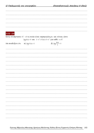 Ο Τσελεµεντές του υποψηφίου Επαναληπτικές Ασκήσεις ΙΙ-Εσείς
Γιάννης Μήταλας-Θανάσης Δρούγας-Βαλάντης Χάδος-Ξένος Γερμανός-Σπύρος Πάτσης 193
……………………………………………………………………………………………………………………………………………….
……………………………………………………………………………………………………………………………………………….
……………………………………………………………………………………………………………………………………………….
……………………………………………………………………………………………………………………………………………….
……………………………………………………………………………………………………………………………………………….
……………………………………………………………………………………………………………………………………………….
152-28
Έστω συνάρτηση *
f : →
ℝ ℝ η οποία είναι παραγωγίσιµη και τέτοια, ώστε
x 0
lim f(x) 0
→
= και 2 2
1 x f'(x) 1 x
− ≤ ≤ + για κάθε *
x∈ℝ
Να αποδείξετε ότι α)
x 0
lim f '(x) 1
→
= β)
x 0
f(x)
lim 1
x
→
=
……………………………………………………………………………………………………………………………………………….
……………………………………………………………………………………………………………………………………………….
……………………………………………………………………………………………………………………………………………….
……………………………………………………………………………………………………………………………………………….
……………………………………………………………………………………………………………………………………………….
……………………………………………………………………………………………………………………………………………….
……………………………………………………………………………………………………………………………………………….
……………………………………………………………………………………………………………………………………………….
……………………………………………………………………………………………………………………………………………….
……………………………………………………………………………………………………………………………………………….
……………………………………………………………………………………………………………………………………………….
……………………………………………………………………………………………………………………………………………….
……………………………………………………………………………………………………………………………………………….
……………………………………………………………………………………………………………………………………………….
……………………………………………………………………………………………………………………………………………….
……………………………………………………………………………………………………………………………………………….
……………………………………………………………………………………………………………………………………………….
……………………………………………………………………………………………………………………………………………….
 