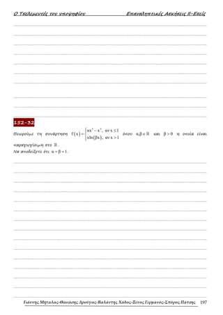 Ο Τσελεµεντές του υποψηφίου Επαναληπτικές Ασκήσεις ΙΙ-Εσείς
Γιάννης Μήταλας-Θανάσης Δρούγας-Βαλάντης Χάδος-Ξένος Γερμανός-Σπύρος Πάτσης 197
……………………………………………………………………………………………………………………………………………….
……………………………………………………………………………………………………………………………………………….
……………………………………………………………………………………………………………………………………………….
……………………………………………………………………………………………………………………………………………….
……………………………………………………………………………………………………………………………………………….
……………………………………………………………………………………………………………………………………………….
……………………………………………………………………………………………………………………………………………….
……………………………………………………………………………………………………………………………………………….
……………………………………………………………………………………………………………………………………………….
……………………………………………………………………………………………………………………………………………….
152-32
Θεωρούµε τη συνάρτηση ( )
( )
3 2
αx x , αν x 1
f x
xln βx , αν x 1
 − ≤

= 
>


όπου α,β∈ℝ και β 0
> η οποία είναι
παραγωγίσιµη στο ℝ .
Να αποδείξετε ότι α β 1
= = .
……………………………………………………………………………………………………………………………………………….
……………………………………………………………………………………………………………………………………………….
……………………………………………………………………………………………………………………………………………….
……………………………………………………………………………………………………………………………………………….
……………………………………………………………………………………………………………………………………………….
……………………………………………………………………………………………………………………………………………….
……………………………………………………………………………………………………………………………………………….
……………………………………………………………………………………………………………………………………………….
……………………………………………………………………………………………………………………………………………….
……………………………………………………………………………………………………………………………………………….
……………………………………………………………………………………………………………………………………………….
……………………………………………………………………………………………………………………………………………….
……………………………………………………………………………………………………………………………………………….
……………………………………………………………………………………………………………………………………………….
……………………………………………………………………………………………………………………………………………….
 