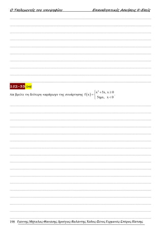 Ο Τσελεµεντές του υποψηφίου Επαναληπτικές Ασκήσεις ΙΙ-Εσείς
Γιάννης Μήταλας-Θανάσης Δρούγας-Βαλάντης Χάδος-Ξένος Γερμανός-Σπύρος Πάτσης
198
……………………………………………………………………………………………………………………………………………….
……………………………………………………………………………………………………………………………………………….
……………………………………………………………………………………………………………………………………………….
……………………………………………………………………………………………………………………………………………….
……………………………………………………………………………………………………………………………………………….
……………………………………………………………………………………………………………………………………………….
……………………………………………………………………………………………………………………………………………….
……………………………………………………………………………………………………………………………………………….
……………………………………………………………………………………………………………………………………………….
……………………………………………………………………………………………………………………………………………….
152-33 S4E
Να βρείτε τη δεύτερη παράγωγο της συνάρτησης ( )
4
x 5x, x 0
f x
5ηµx, x 0
 + ≥
= 
<

.
……………………………………………………………………………………………………………………………………………….
……………………………………………………………………………………………………………………………………………….
……………………………………………………………………………………………………………………………………………….
……………………………………………………………………………………………………………………………………………….
……………………………………………………………………………………………………………………………………………….
……………………………………………………………………………………………………………………………………………….
……………………………………………………………………………………………………………………………………………….
……………………………………………………………………………………………………………………………………………….
……………………………………………………………………………………………………………………………………………….
……………………………………………………………………………………………………………………………………………….
……………………………………………………………………………………………………………………………………………….
……………………………………………………………………………………………………………………………………………….
……………………………………………………………………………………………………………………………………………….
……………………………………………………………………………………………………………………………………………….
……………………………………………………………………………………………………………………………………………….
……………………………………………………………………………………………………………………………………………….
……………………………………………………………………………………………………………………………………………….
 