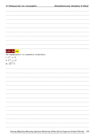Ο Τσελεµεντές του υποψηφίου Επαναληπτικές Ασκήσεις ΙΙ-Εσείς
Γιάννης Μήταλας-Θανάσης Δρούγας-Βαλάντης Χάδος-Ξένος Γερμανός-Σπύρος Πάτσης 199
……………………………………………………………………………………………………………………………………………….
……………………………………………………………………………………………………………………………………………….
……………………………………………………………………………………………………………………………………………….
……………………………………………………………………………………………………………………………………………….
……………………………………………………………………………………………………………………………………………….
……………………………………………………………………………………………………………………………………………….
……………………………………………………………………………………………………………………………………………….
……………………………………………………………………………………………………………………………………………….
……………………………………………………………………………………………………………………………………………….
……………………………………………………………………………………………………………………………………………….
152-34 S4E
Να παραγωγίσετε τις παρακάτω συναρτήσεις
i.
ηµx
x , x 0
>
ii.
xlnx
2 , x 0
>
iii.
8
5x 1
+
……………………………………………………………………………………………………………………………………………….
……………………………………………………………………………………………………………………………………………….
……………………………………………………………………………………………………………………………………………….
……………………………………………………………………………………………………………………………………………….
……………………………………………………………………………………………………………………………………………….
……………………………………………………………………………………………………………………………………………….
……………………………………………………………………………………………………………………………………………….
……………………………………………………………………………………………………………………………………………….
……………………………………………………………………………………………………………………………………………….
……………………………………………………………………………………………………………………………………………….
……………………………………………………………………………………………………………………………………………….
……………………………………………………………………………………………………………………………………………….
……………………………………………………………………………………………………………………………………………….
……………………………………………………………………………………………………………………………………………….
……………………………………………………………………………………………………………………………………………….
 
