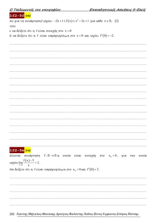 Ο Τσελεµεντές του υποψηφίου Επαναληπτικές Ασκήσεις ΙΙ-Εσείς
Γιάννης Μήταλας-Θανάσης Δρούγας-Βαλάντης Χάδος-Ξένος Γερμανός-Σπύρος Πάτσης
200
152-35 S4E
Αν για τη συνάρτηση f ισχύει: ( ) 4
2x 1 f x x 2x 1
− + ≤ ≤ − + για κάθε ( )
x , 1
∈ℝ
τότε
i. να δείξετε ότι η f είναι συνεχής στο x 0
=
ii. να δείξετε ότι η f είναι παραγωγίσιµη στο x 0
= και ισχύει ( )
f 0 2
′ = − .
……………………………………………………………………………………………………………………………………………….
……………………………………………………………………………………………………………………………………………….
……………………………………………………………………………………………………………………………………………….
……………………………………………………………………………………………………………………………………………….
……………………………………………………………………………………………………………………………………………….
……………………………………………………………………………………………………………………………………………….
……………………………………………………………………………………………………………………………………………….
……………………………………………………………………………………………………………………………………………….
……………………………………………………………………………………………………………………………………………….
……………………………………………………………………………………………………………………………………………….
……………………………………………………………………………………………………………………………………………….
……………………………………………………………………………………………………………………………………………….
……………………………………………………………………………………………………………………………………………….
……………………………………………………………………………………………………………………………………………….
……………………………………………………………………………………………………………………………………………….
……………………………………………………………………………………………………………………………………………….
152-36 S4E
∆ίνεται συνάρτηση f : →
ℝ ℝ η οποία είναι συνεχής στο 0
x 0
= , για την οποία
ισχύει
( )
x 0
f x 5
lim 2
x
→
−
= .
Να δείξετε ότι η f είναι παραγωγίσιµη στο 0
x 0
= και ( )
f 0 2
′ = .
……………………………………………………………………………………………………………………………………………….
……………………………………………………………………………………………………………………………………………….
……………………………………………………………………………………………………………………………………………….
……………………………………………………………………………………………………………………………………………….
……………………………………………………………………………………………………………………………………………….
 
