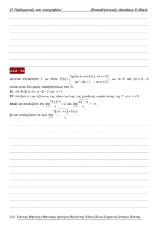 Ο Τσελεµεντές του υποψηφίου Επαναληπτικές Ασκήσεις ΙΙ-Εσείς
Γιάννης Μήταλας-Θανάσης Δρούγας-Βαλάντης Χάδος-Ξένος Γερμανός-Σπύρος Πάτσης
210
……………………………………………………………………………………………………………………………………………….
……………………………………………………………………………………………………………………………………………….
……………………………………………………………………………………………………………………………………………….
……………………………………………………………………………………………………………………………………………….
……………………………………………………………………………………………………………………………………………….
……………………………………………………………………………………………………………………………………………….
……………………………………………………………………………………………………………………………………………….
……………………………………………………………………………………………………………………………………………….
152-46
∆ίνεται συνάρτηση f µε τύπο ( )
( ) ( )
2
ηµ αx συν αx , αν x 0
f x
αx βx γ , αν x 0
 + < 
 
=  
− + + ≥
 
 
, µε α 0
> και β,γ∈ ℝ , η
οποία είναι δύο φορές παραγωγίσιµη στο ℝ .
Β1. Να δείξετε ότι α β 2
= = και γ 1
= .
Β2. Να βρείτε την εξίσωση της εφαπτοµένης της γραφικής παράστασης της f′ στο x 0
= .
Β3.α) Να αποδείξετε ότι
( )
x 0
f x 1
lim 2
x
→
−
= και
2
x 0
x x
lim
x
→
−
= −∞ .
β) Να υπολογίσετε το όριο
( ) ( )
2
x 0
f x x f x
lim
x
→
− −
.
……………………………………………………………………………………………………………………………………………….
……………………………………………………………………………………………………………………………………………….
……………………………………………………………………………………………………………………………………………….
……………………………………………………………………………………………………………………………………………….
……………………………………………………………………………………………………………………………………………….
……………………………………………………………………………………………………………………………………………….
……………………………………………………………………………………………………………………………………………….
……………………………………………………………………………………………………………………………………………….
……………………………………………………………………………………………………………………………………………….
……………………………………………………………………………………………………………………………………………….
……………………………………………………………………………………………………………………………………………….
……………………………………………………………………………………………………………………………………………….
……………………………………………………………………………………………………………………………………………….
 