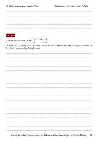 Ο Τσελεµεντές του υποψηφίου Επαναληπτικές Ασκήσεις Ι-Εγώ
Γιάννης Μήταλας-Θανάσης Δρούγας-Βαλάντης Χάδος-Ξένος Γερμανός-Σπύρος Πάτσης 21
……………………………………………………………………………………………………………………………………………….
……………………………………………………………………………………………………………………………………………….
……………………………………………………………………………………………………………………………………………….
……………………………………………………………………………………………………………………………………………….
……………………………………………………………………………………………………………………………………………….
……………………………………………………………………………………………………………………………………………….
151-32
∆ίνεται η συνάρτηση ( )
2
x 2xlnx, x 0
f x
0 , x 0
 − >
= 
=

.
Να µελετηθεί η συνάρτηση f ως προς την κυρτότητα – σηµεία καµπής, την µονοτονία και να
δειχθεί ότι παρουσιάζει ολικό ελάχιστο.
……………………………………………………………………………………………………………………………………………….
……………………………………………………………………………………………………………………………………………….
……………………………………………………………………………………………………………………………………………….
……………………………………………………………………………………………………………………………………………….
……………………………………………………………………………………………………………………………………………….
……………………………………………………………………………………………………………………………………………….
……………………………………………………………………………………………………………………………………………….
……………………………………………………………………………………………………………………………………………….
……………………………………………………………………………………………………………………………………………….
……………………………………………………………………………………………………………………………………………….
……………………………………………………………………………………………………………………………………………….
……………………………………………………………………………………………………………………………………………….
……………………………………………………………………………………………………………………………………………….
……………………………………………………………………………………………………………………………………………….
……………………………………………………………………………………………………………………………………………….
……………………………………………………………………………………………………………………………………………….
……………………………………………………………………………………………………………………………………………….
……………………………………………………………………………………………………………………………………………….
……………………………………………………………………………………………………………………………………………….
 