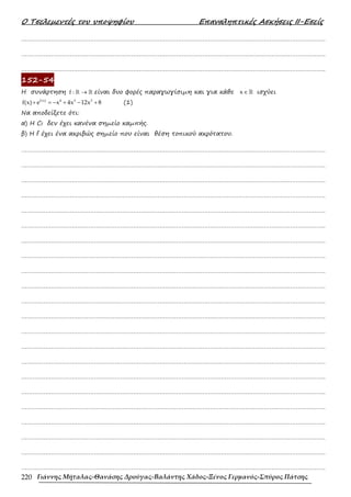 Ο Τσελεµεντές του υποψηφίου Επαναληπτικές Ασκήσεις ΙΙ-Εσείς
Γιάννης Μήταλας-Θανάσης Δρούγας-Βαλάντης Χάδος-Ξένος Γερμανός-Σπύρος Πάτσης
220
……………………………………………………………………………………………………………………………………………….
……………………………………………………………………………………………………………………………………………….
……………………………………………………………………………………………………………………………………………….
152-54
Η συνάρτηση f : →
ℝ ℝ είναι δυο φορές παραγωγίσιµη και για κάθε x∈ℝ ισχύει
f(x) 4 3 2
f(x) e x 4x 12x 8
+ = − + − + (1)
Να αποδείξετε ότι:
α) Η Cf δεν έχει κανένα σηµείο καµπής.
β) Η f έχει ένα ακριβώς σηµείο που είναι θέση τοπικού ακρότατου.
……………………………………………………………………………………………………………………………………………….
……………………………………………………………………………………………………………………………………………….
……………………………………………………………………………………………………………………………………………….
……………………………………………………………………………………………………………………………………………….
……………………………………………………………………………………………………………………………………………….
……………………………………………………………………………………………………………………………………………….
……………………………………………………………………………………………………………………………………………….
……………………………………………………………………………………………………………………………………………….
……………………………………………………………………………………………………………………………………………….
……………………………………………………………………………………………………………………………………………….
……………………………………………………………………………………………………………………………………………….
……………………………………………………………………………………………………………………………………………….
……………………………………………………………………………………………………………………………………………….
……………………………………………………………………………………………………………………………………………….
……………………………………………………………………………………………………………………………………………….
……………………………………………………………………………………………………………………………………………….
……………………………………………………………………………………………………………………………………………….
……………………………………………………………………………………………………………………………………………….
……………………………………………………………………………………………………………………………………………….
……………………………………………………………………………………………………………………………………………….
……………………………………………………………………………………………………………………………………………….
……………………………………………………………………………………………………………………………………………….
 