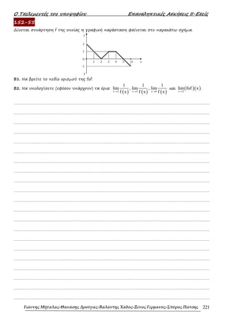 Ο Τσελεµεντές του υποψηφίου Επαναληπτικές Ασκήσεις ΙΙ-Εσείς
Γιάννης Μήταλας-Θανάσης Δρούγας-Βαλάντης Χάδος-Ξένος Γερμανός-Σπύρος Πάτσης 221
152-55
∆ίνεται συνάρτηση f της οποίας η γραφική παράσταση φαίνεται στο παρακάτω σχήµα.
Β1. Να βρείτε το πεδίο ορισµού της fof.
Β2. Να υπολογίσετε (εφόσον υπάρχουν) τα όρια:
( ) ( ) ( )
x 2 x 5 x 6
1 1 1
lim , lim , lim
f x f x f x
→ → →
και ( )( )
x 2
lim fof x
→
.
……………………………………………………………………………………………………………………………………………….
……………………………………………………………………………………………………………………………………………….
……………………………………………………………………………………………………………………………………………….
……………………………………………………………………………………………………………………………………………….
……………………………………………………………………………………………………………………………………………….
……………………………………………………………………………………………………………………………………………….
……………………………………………………………………………………………………………………………………………….
……………………………………………………………………………………………………………………………………………….
……………………………………………………………………………………………………………………………………………….
……………………………………………………………………………………………………………………………………………….
……………………………………………………………………………………………………………………………………………….
……………………………………………………………………………………………………………………………………………….
……………………………………………………………………………………………………………………………………………….
……………………………………………………………………………………………………………………………………………….
……………………………………………………………………………………………………………………………………………….
……………………………………………………………………………………………………………………………………………….
……………………………………………………………………………………………………………………………………………….
……………………………………………………………………………………………………………………………………………….
……………………………………………………………………………………………………………………………………………….
……………………………………………………………………………………………………………………………………………….
……………………………………………………………………………………………………………………………………………….
 