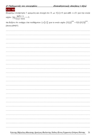 Ο Τσελεµεντές του υποψηφίου Επαναληπτικές Ασκήσεις Ι-Εγώ
Γιάννης Μήταλας-Θανάσης Δρούγας-Βαλάντης Χάδος-Ξένος Γερμανός-Σπύρος Πάτσης 31
151-40
Θεωρούµε συνάρτηση f ορισµένη και συνεχή στο ℝ µε ( )
f x 0
≠ για κάθε x ∈ℝ για την οποία
ισχύει:
( )
x 0
ηµ2x x
lim 3
f x συνx
→
+
= −
−
.
Να δείξετε ότι υπάρχει ένα τουλάχιστον [ ]
ξ 1,2
∈ για το οποίο ισχύει ( )
( ) ( ) ( )
( )
2020 2019
f ξ f 1 f 2
= ⋅ .
(άτοπο,ΘΜΕΤ)
……………………………………………………………………………………………………………………………………………….
……………………………………………………………………………………………………………………………………………….
……………………………………………………………………………………………………………………………………………….
……………………………………………………………………………………………………………………………………………….
……………………………………………………………………………………………………………………………………………….
……………………………………………………………………………………………………………………………………………….
……………………………………………………………………………………………………………………………………………….
……………………………………………………………………………………………………………………………………………….
……………………………………………………………………………………………………………………………………………….
……………………………………………………………………………………………………………………………………………….
……………………………………………………………………………………………………………………………………………….
……………………………………………………………………………………………………………………………………………….
……………………………………………………………………………………………………………………………………………….
……………………………………………………………………………………………………………………………………………….
……………………………………………………………………………………………………………………………………………….
……………………………………………………………………………………………………………………………………………….
……………………………………………………………………………………………………………………………………………….
……………………………………………………………………………………………………………………………………………….
……………………………………………………………………………………………………………………………………………….
……………………………………………………………………………………………………………………………………………….
……………………………………………………………………………………………………………………………………………….
……………………………………………………………………………………………………………………………………………….
……………………………………………………………………………………………………………………………………………….
……………………………………………………………………………………………………………………………………………….
 