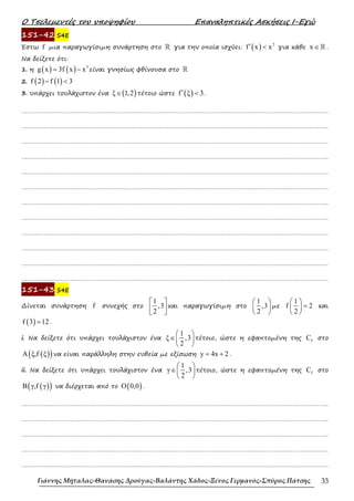 Ο Τσελεµεντές του υποψηφίου Επαναληπτικές Ασκήσεις Ι-Εγώ
Γιάννης Μήταλας-Θανάσης Δρούγας-Βαλάντης Χάδος-Ξένος Γερμανός-Σπύρος Πάτσης 33
151-42 S4E
Έστω f µια παραγωγίσιµη συνάρτηση στο ℝ για την οποία ισχύει: ( ) 2
f x x
′ < για κάθε x ∈ℝ .
Να δείξετε ότι:
1. η ( ) ( ) 3
g x 3f x x
= − είναι γνησίως φθίνουσα στο ℝ
2. ( ) ( )
f 2 f 1 3
− <
3. υπάρχει τουλάχιστον ένα ( )
ξ 1,2
∈ τέτοιο ώστε ( )
f ξ 3
′ < .
……………………………………………………………………………………………………………………………………………….
……………………………………………………………………………………………………………………………………………….
……………………………………………………………………………………………………………………………………………….
……………………………………………………………………………………………………………………………………………….
……………………………………………………………………………………………………………………………………………….
……………………………………………………………………………………………………………………………………………….
……………………………………………………………………………………………………………………………………………….
……………………………………………………………………………………………………………………………………………….
……………………………………………………………………………………………………………………………………………….
……………………………………………………………………………………………………………………………………………….
……………………………………………………………………………………………………………………………………………….
……………………………………………………………………………………………………………………………………………….
151-43 S4E
∆ίνεται συνάρτηση f συνεχής στο
1
,3
2
 
 
 
και παραγωγίσιµη στο
1
,3
2
 
 
 
µε
1
f 2
2
 
=
 
 
και
( )
f 3 12
= .
i. Να δείξετε ότι υπάρχει τουλάχιστον ένα
1
ξ ,3
2
 
∈ 
 
τέτοιο, ώστε η εφαπτοµένη της f
C στο
( )
( )
A ξ,f ξ να είναι παράλληλη στην ευθεία µε εξίσωση y 4x 2
= + .
ii. Να δείξετε ότι υπάρχει τουλάχιστον ένα
1
γ ,3
2
 
∈ 
 
τέτοιο, ώστε η εφαπτοµένη της f
C στο
( )
( )
B γ,f γ να διέρχεται από το ( )
O 0,0 .
……………………………………………………………………………………………………………………………………………….
……………………………………………………………………………………………………………………………………………….
……………………………………………………………………………………………………………………………………………….
……………………………………………………………………………………………………………………………………………….
……………………………………………………………………………………………………………………………………………….
 