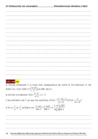 Ο Τσελεµεντές του υποψηφίου Επαναληπτικές Ασκήσεις Ι-Εγώ
Γιάννης Μήταλας-Θανάσης Δρούγας-Βαλάντης Χάδος-Ξένος Γερμανός-Σπύρος Πάτσης
34
……………………………………………………………………………………………………………………………………………….
……………………………………………………………………………………………………………………………………………….
……………………………………………………………………………………………………………………………………………….
……………………………………………………………………………………………………………………………………………….
……………………………………………………………………………………………………………………………………………….
……………………………………………………………………………………………………………………………………………….
……………………………………………………………………………………………………………………………………………….
……………………………………………………………………………………………………………………………………………….
……………………………………………………………………………………………………………………………………………….
……………………………………………………………………………………………………………………………………………….
……………………………………………………………………………………………………………………………………………….
……………………………………………………………………………………………………………………………………………….
……………………………………………………………………………………………………………………………………………….
……………………………………………………………………………………………………………………………………………….
……………………………………………………………………………………………………………………………………………….
……………………………………………………………………………………………………………………………………………….
……………………………………………………………………………………………………………………………………………….
151-44 S4E
1. ∆ίνεται συνάρτηση f η οποία είναι παραγωγίσιµη και κυρτή σε ένα διάστηµα ∆ . Να
δείξετε ότι: ( ) ( )
α β
f α f β 2 f
2
+
 
+ ≥ ⋅  
 
για κάθε α,β ∆
∈ .
2. ∆ίνεται η συνάρτηση ( )
2
2 x
f x , x 1
x 1
−
= > −
+
.
i. Να µελετήσετε την f ως προς την κυρτότητα. ( ( )
( )
2
2
x 2x 2
f x
x 1
− − −
′ =
+
) ( )
( )
3
2
(f x )
x 1
′′ =
+
ii. Αν
1 1
α , β
e e
> > να δείξετε ότι:
( )
( )
2
2 2 2 ln αβ
2 ln α 2 ln β
2
lnα 1 lnβ 1 ln αβ 1
−
− −
+ ≥ ⋅
+ + +
……………………………………………………………………………………………………………………………………………….
……………………………………………………………………………………………………………………………………………….
……………………………………………………………………………………………………………………………………………….
……………………………………………………………………………………………………………………………………………….
 