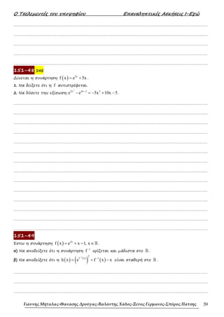 Ο Τσελεµεντές του υποψηφίου Επαναληπτικές Ασκήσεις Ι-Εγώ
Γιάννης Μήταλας-Θανάσης Δρούγας-Βαλάντης Χάδος-Ξένος Γερμανός-Σπύρος Πάτσης 39
……………………………………………………………………………………………………………………………………………….
……………………………………………………………………………………………………………………………………………….
……………………………………………………………………………………………………………………………………………….
……………………………………………………………………………………………………………………………………………….
……………………………………………………………………………………………………………………………………………….
151-48 S4E
∆ίνεται η συνάρτηση ( ) 2x
f x e 5x
= + .
1. Να δείξετε ότι η f αντιστρέφεται.
2. Να λύσετε την εξίσωση:
2
2x 4x 2 2
e e 5x 10x 5
−
− = − + − .
……………………………………………………………………………………………………………………………………………….
……………………………………………………………………………………………………………………………………………….
……………………………………………………………………………………………………………………………………………….
……………………………………………………………………………………………………………………………………………….
……………………………………………………………………………………………………………………………………………….
……………………………………………………………………………………………………………………………………………….
……………………………………………………………………………………………………………………………………………….
……………………………………………………………………………………………………………………………………………….
……………………………………………………………………………………………………………………………………………….
……………………………………………………………………………………………………………………………………………….
……………………………………………………………………………………………………………………………………………….
……………………………………………………………………………………………………………………………………………….
……………………………………………………………………………………………………………………………………………….
……………………………………………………………………………………………………………………………………………….
151-49
Έστω η συνάρτηση ( ) 2x
f x e x 1, x
= + − ∈ℝ .
α) Να αποδείξετε ότι η συνάρτηση
1
f −
ορίζεται και µάλιστα στο ℝ .
β) Να αποδείξετε ότι η ( ) ( )
( ) ( )
1 2
f x 1
h x e f x x
−
−
= + − είναι σταθερή στο ℝ .
……………………………………………………………………………………………………………………………………………….
……………………………………………………………………………………………………………………………………………….
……………………………………………………………………………………………………………………………………………….
 