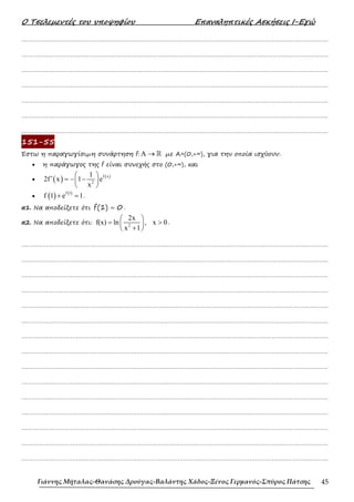 Ο Τσελεµεντές του υποψηφίου Επαναληπτικές Ασκήσεις Ι-Εγώ
Γιάννης Μήταλας-Θανάσης Δρούγας-Βαλάντης Χάδος-Ξένος Γερμανός-Σπύρος Πάτσης 45
……………………………………………………………………………………………………………………………………………….
……………………………………………………………………………………………………………………………………………….
……………………………………………………………………………………………………………………………………………….
……………………………………………………………………………………………………………………………………………….
……………………………………………………………………………………………………………………………………………….
……………………………………………………………………………………………………………………………………………….
……………………………………………………………………………………………………………………………………………….
151-55
Έστω η παραγωγίσιµη συνάρτηση f: A → ℝ µε Α=(0,+∞), για την οποία ισχύουν:
• η παράγωγος της f είναι συνεχής στο (0,+∞), και
• ( ) ( )
f x
2
1
2f x 1 e
x
 
′ = − −
 
 
• ( ) ( )
f 1
f 1 e 1
+ = .
α1. Να αποδείξετε ότι (1) 0
f = .
α2. Να αποδείξετε ότι: 2
2x
f(x) ln , x 0
x 1
 
= >
 
+
 
.
……………………………………………………………………………………………………………………………………………….
……………………………………………………………………………………………………………………………………………….
……………………………………………………………………………………………………………………………………………….
……………………………………………………………………………………………………………………………………………….
……………………………………………………………………………………………………………………………………………….
……………………………………………………………………………………………………………………………………………….
……………………………………………………………………………………………………………………………………………….
……………………………………………………………………………………………………………………………………………….
……………………………………………………………………………………………………………………………………………….
……………………………………………………………………………………………………………………………………………….
……………………………………………………………………………………………………………………………………………….
……………………………………………………………………………………………………………………………………………….
……………………………………………………………………………………………………………………………………………….
……………………………………………………………………………………………………………………………………………….
……………………………………………………………………………………………………………………………………………….
 
