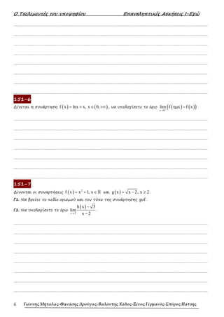 Ο Τσελεµεντές του υποψηφίου Επαναληπτικές Ασκήσεις Ι-Εγώ
Γιάννης Μήταλας-Θανάσης Δρούγας-Βαλάντης Χάδος-Ξένος Γερμανός-Σπύρος Πάτσης
4
……………………………………………………………………………………………………………………………………………….
……………………………………………………………………………………………………………………………………………….
……………………………………………………………………………………………………………………………………………….
……………………………………………………………………………………………………………………………………………….
……………………………………………………………………………………………………………………………………………….
……………………………………………………………………………………………………………………………………………….
……………………………………………………………………………………………………………………………………………….
……………………………………………………………………………………………………………………………………………….
151-6
∆ίνεται η συνάρτηση ( ) ( )
f x lnx x, x 0,
= + ∈ +∞ , να υπολογίσετε το όριο ( ) ( )
( )
x 0
lim f ηµx f x
+
→
−
……………………………………………………………………………………………………………………………………………….
……………………………………………………………………………………………………………………………………………….
……………………………………………………………………………………………………………………………………………….
……………………………………………………………………………………………………………………………………………….
……………………………………………………………………………………………………………………………………………….
……………………………………………………………………………………………………………………………………………….
……………………………………………………………………………………………………………………………………………….
151-7
∆ίνονται οι συναρτήσεις ( ) 2
f x x 1, x
= + ∈ℝ και ( )
g x x 2, x 2
= − ≥ .
Γ1. Να βρείτε το πεδίο ορισµού και τον τύπο της συνάρτησης gof .
Γ2. Να υπολογίσετε το όριο
( )
x 2
h x 3
lim
x 2
→
−
−
.
……………………………………………………………………………………………………………………………………………….
……………………………………………………………………………………………………………………………………………….
……………………………………………………………………………………………………………………………………………….
……………………………………………………………………………………………………………………………………………….
……………………………………………………………………………………………………………………………………………….
……………………………………………………………………………………………………………………………………………….
……………………………………………………………………………………………………………………………………………….
……………………………………………………………………………………………………………………………………………….
 